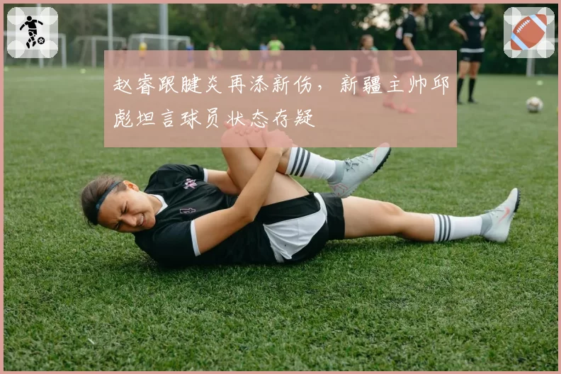 赵睿跟腱炎再添新伤,新疆主帅邱彪坦言球员状态存疑