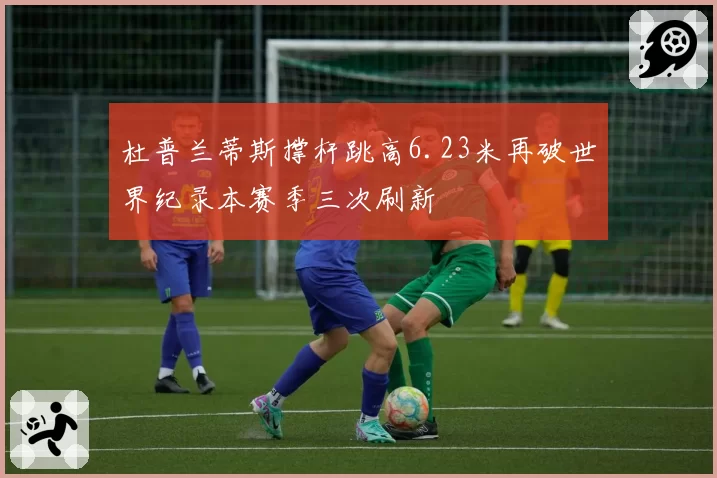 杜普兰蒂斯撑杆跳高6.23米再破世界纪录本赛季三次刷新