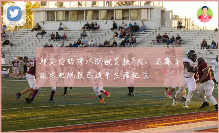 郭艾伦怒摔水瓶被罚款5万,本赛季技术犯规数已追平生涯纪录