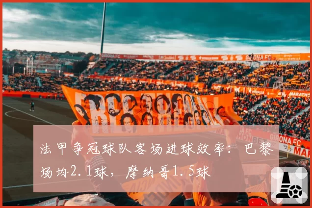 法甲争冠球队客场进球效率：巴黎场均2.1球，摩纳哥1.5球