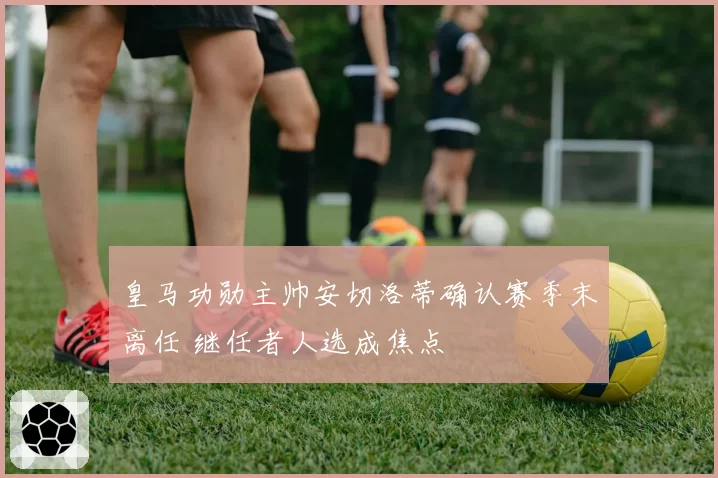 皇马功勋主帅安切洛蒂确认赛季末离任 继任者人选成焦点