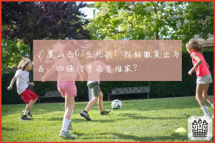 广厦山西G3生死战！孙铭徽复出与否，四强门票花落谁家？