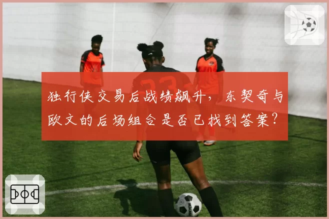 独行侠交易后战绩飙升,东契奇与欧文的后场组合是否已找到答案?