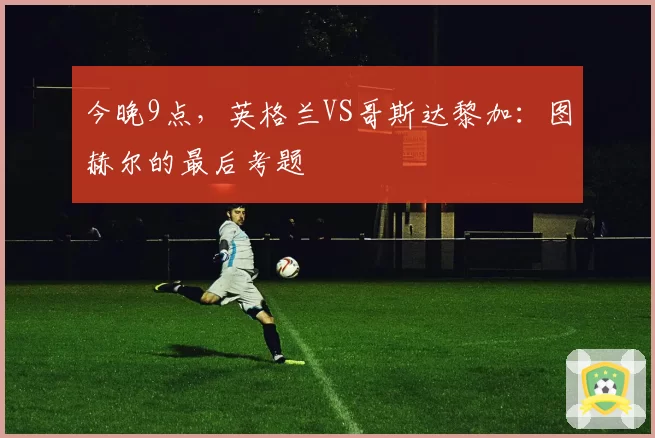 今晚9点,英格兰VS哥斯达黎加:图赫尔的最后考题