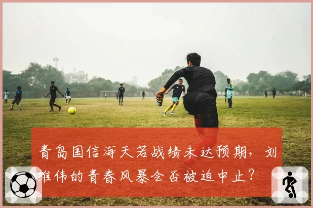 青岛国信海天若战绩未达预期,刘维伟的青春风暴会否被迫中止?