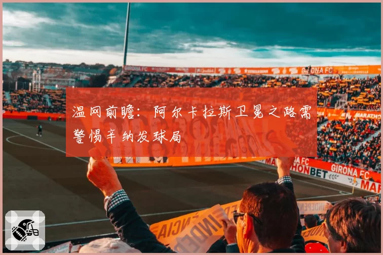 温网前瞻：阿尔卡拉斯卫冕之路需警惕辛纳发球局