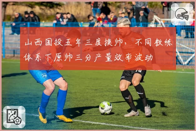 山西国投五年三度换帅,不同教练体系下原帅三分产量效率波动