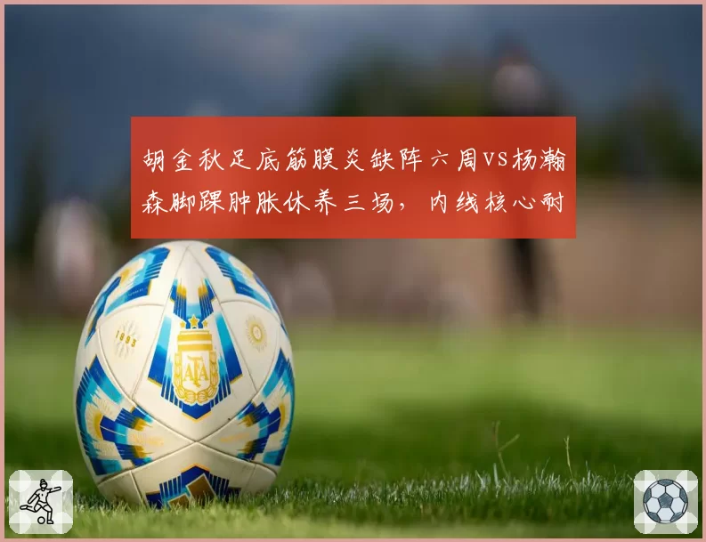 胡金秋足底筋膜炎缺阵六周vs杨瀚森脚踝肿胀休养三场，内线核心耐伤度大比拼
