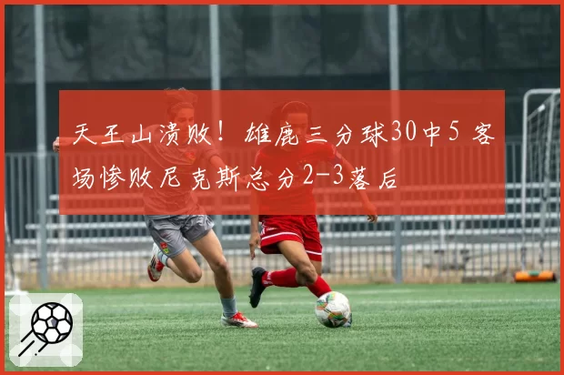 天王山溃败!雄鹿三分球30中5 客场惨败尼克斯总分2-3落后