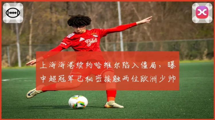上海海港续约哈维尔陷入僵局,曝中超冠军已秘密接触两位欧洲少帅