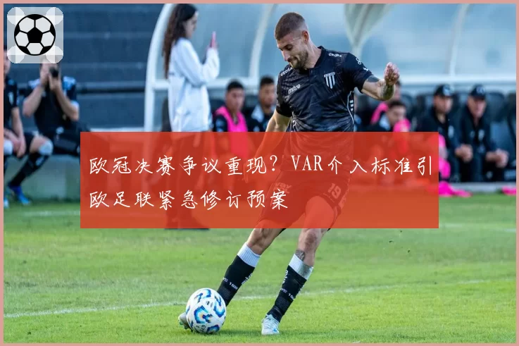 欧冠决赛争议重现？VAR介入标准引欧足联紧急修订预案