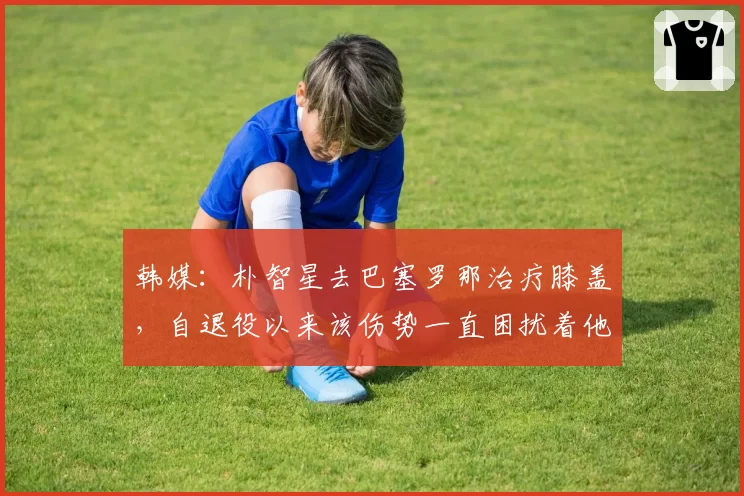 韩媒：朴智星去巴塞罗那治疗膝盖，自退役以来该伤势一直困扰着他