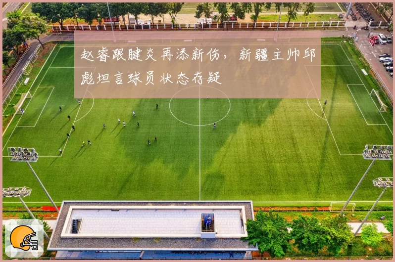 赵睿跟腱炎再添新伤,新疆主帅邱彪坦言球员状态存疑