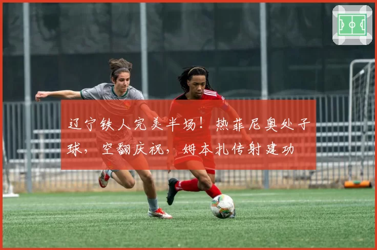 辽宁铁人完美半场！热菲尼奥处子球，空翻庆祝，姆本扎传射建功