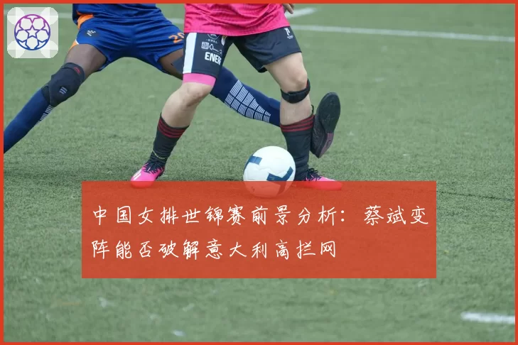 中国女排世锦赛前景分析:蔡斌变阵能否破解意大利高拦网