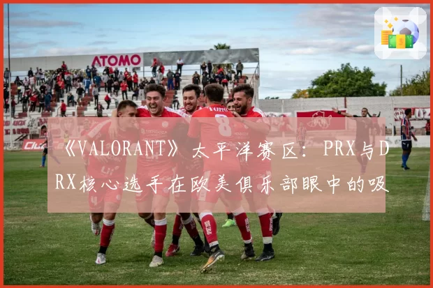 《VALORANT》太平洋赛区：PRX与DRX核心选手在欧美俱乐部眼中的吸引力差异