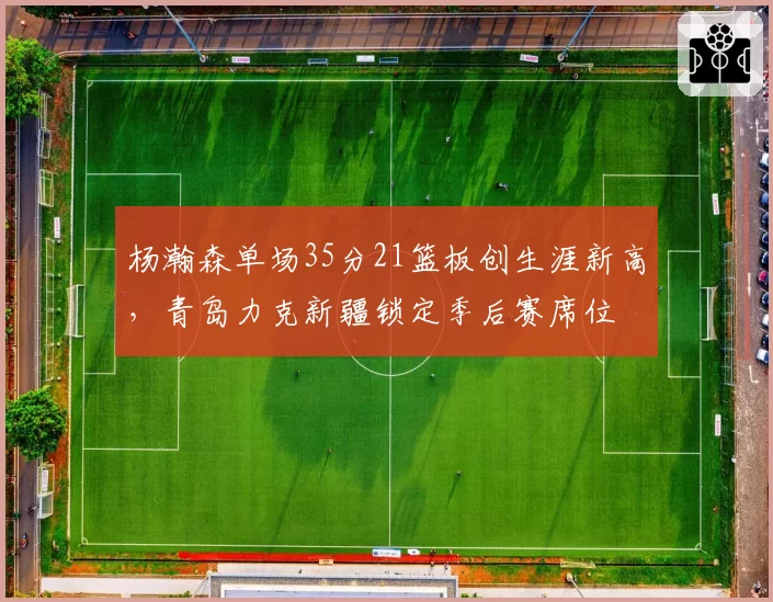 杨瀚森单场35分21篮板创生涯新高,青岛力克新疆锁定季后赛席位