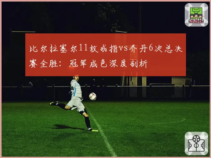 比尔拉塞尔11枚戒指vs乔丹6次总决赛全胜:冠军成色深度剖析