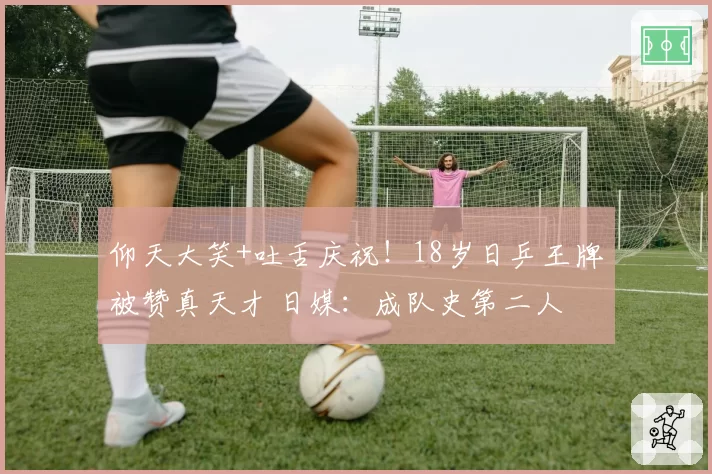 仰天大笑+吐舌庆祝！18岁日乒王牌被赞真天才 日媒：成队史第二人