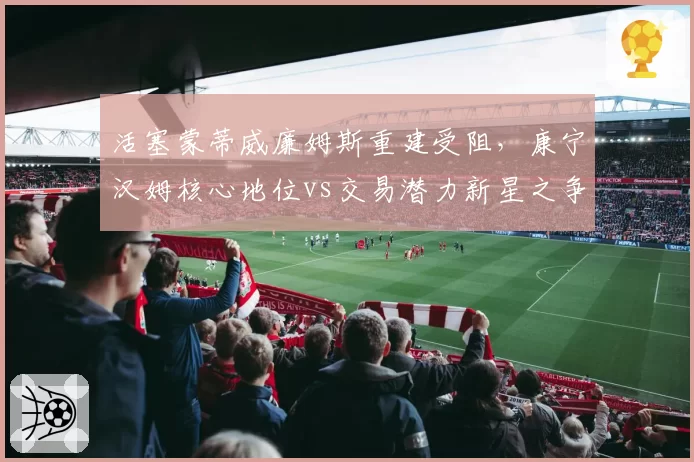 活塞蒙蒂威廉姆斯重建受阻,康宁汉姆核心地位vs交易潜力新星之争
