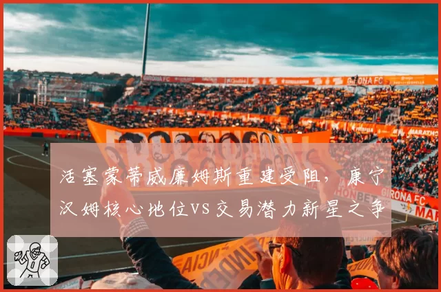 活塞蒙蒂威廉姆斯重建受阻,康宁汉姆核心地位vs交易潜力新星之争