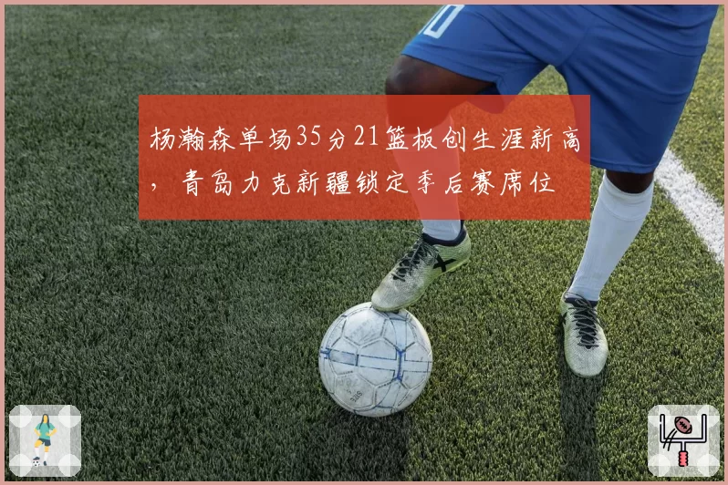 杨瀚森单场35分21篮板创生涯新高,青岛力克新疆锁定季后赛席位