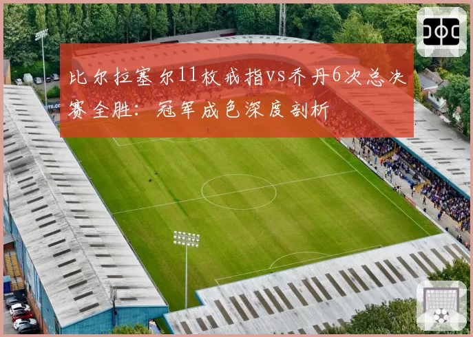 比尔拉塞尔11枚戒指vs乔丹6次总决赛全胜:冠军成色深度剖析