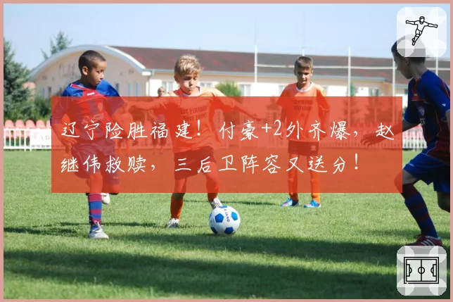 辽宁险胜福建!付豪+2外齐爆,赵继伟救赎,三后卫阵容又送分!