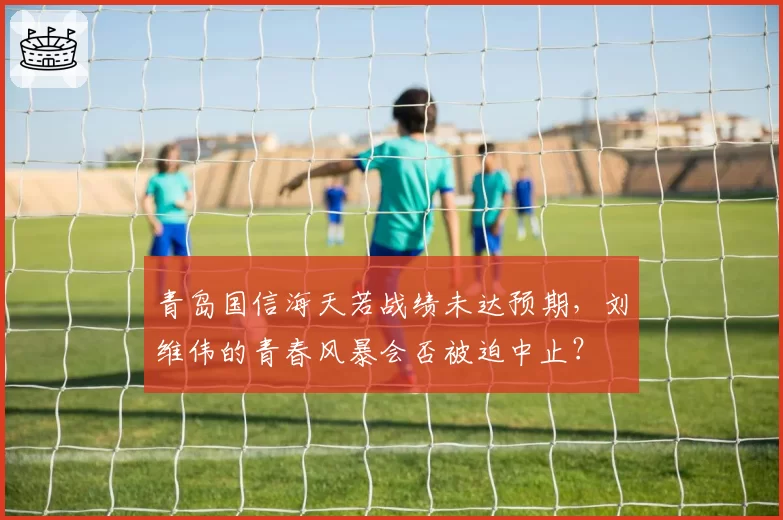 青岛国信海天若战绩未达预期,刘维伟的青春风暴会否被迫中止?