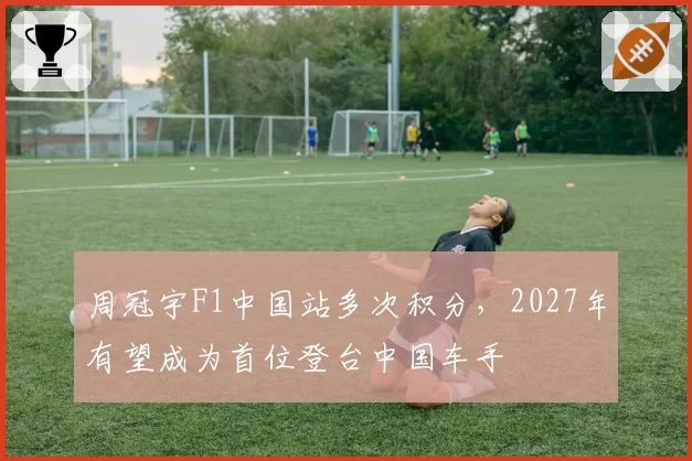 周冠宇F1中国站多次积分,2027年有望成为首位登台中国车手