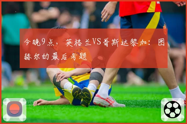 今晚9点,英格兰VS哥斯达黎加:图赫尔的最后考题