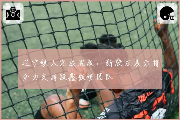 辽宁铁人完成混改，新股东表示将全力支持段鑫教练团队