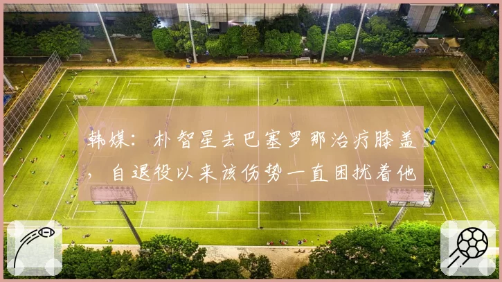 韩媒：朴智星去巴塞罗那治疗膝盖，自退役以来该伤势一直困扰着他