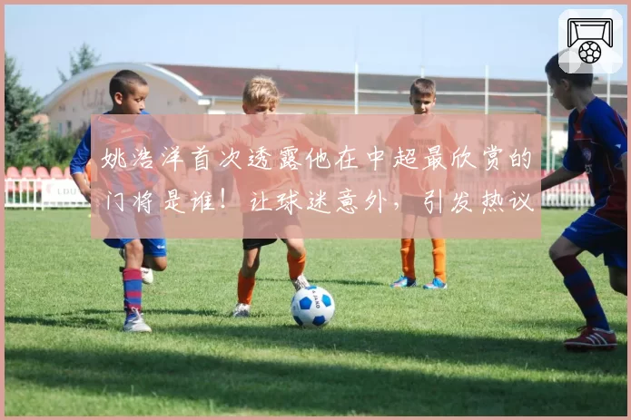 姚浩洋首次透露他在中超最欣赏的门将是谁!让球迷意外,引发热议