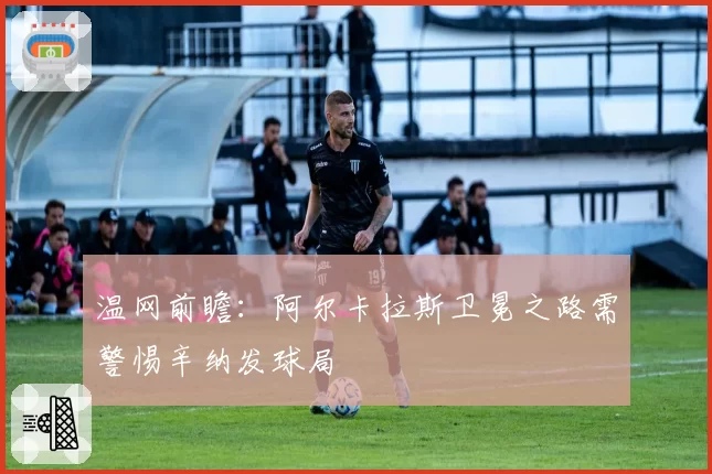 温网前瞻:阿尔卡拉斯卫冕之路需警惕辛纳发球局