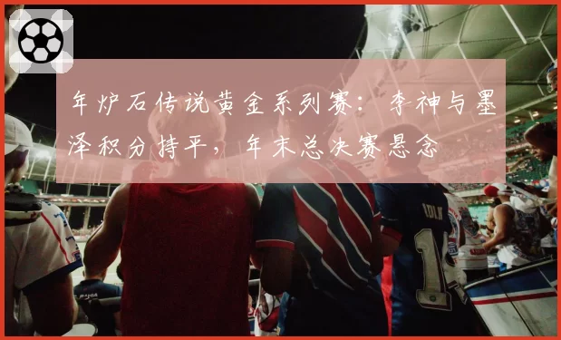 年炉石传说黄金系列赛:李神与墨泽积分持平,年末总决赛悬念