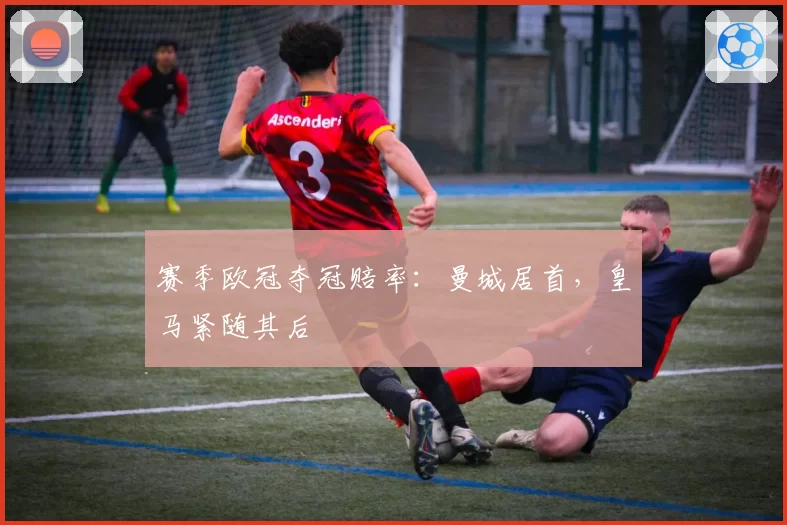 赛季欧冠夺冠赔率：曼城居首，皇马紧随其后