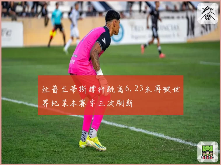 杜普兰蒂斯撑杆跳高6.23米再破世界纪录本赛季三次刷新