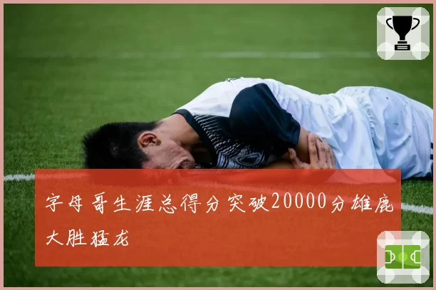 字母哥生涯总得分突破20000分雄鹿大胜猛龙