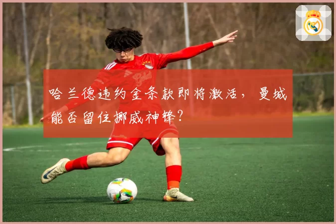 哈兰德违约金条款即将激活，曼城能否留住挪威神锋？