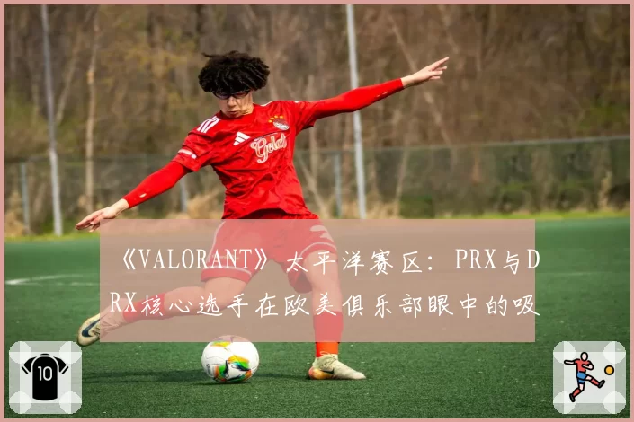 《VALORANT》太平洋赛区：PRX与DRX核心选手在欧美俱乐部眼中的吸引力差异