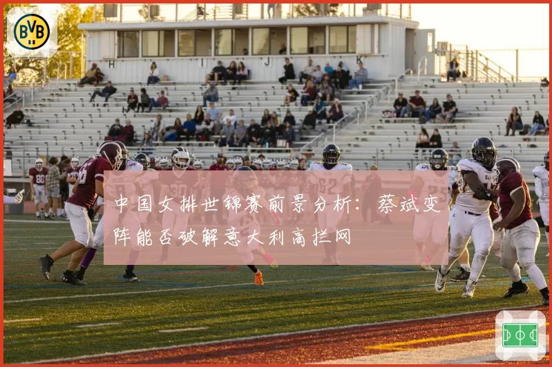中国女排世锦赛前景分析:蔡斌变阵能否破解意大利高拦网