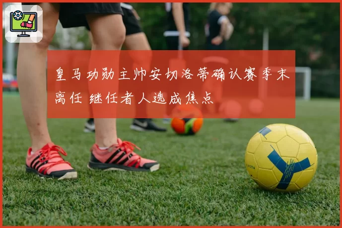 皇马功勋主帅安切洛蒂确认赛季末离任 继任者人选成焦点