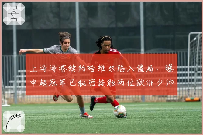 上海海港续约哈维尔陷入僵局,曝中超冠军已秘密接触两位欧洲少帅