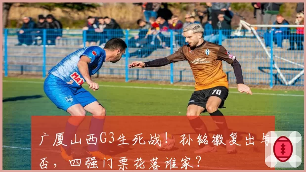 广厦山西G3生死战！孙铭徽复出与否，四强门票花落谁家？