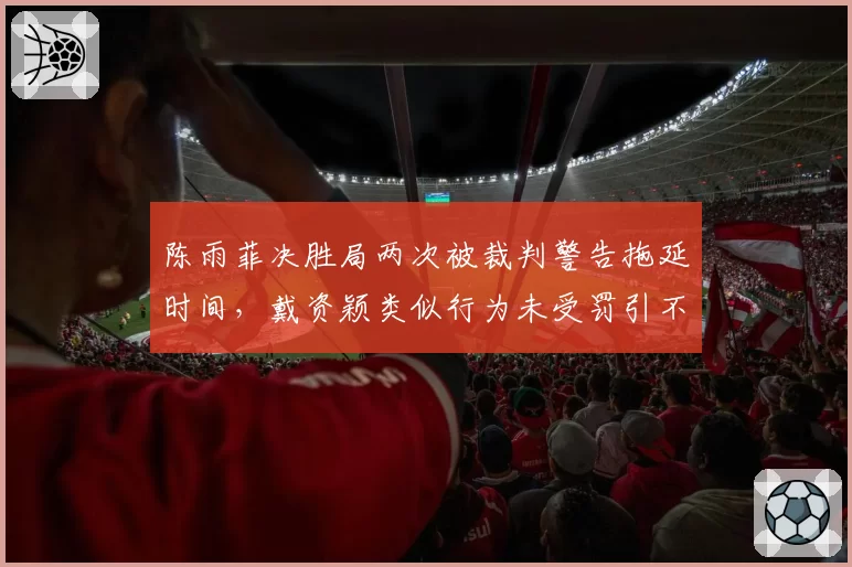 陈雨菲决胜局两次被裁判警告拖延时间,戴资颖类似行为未受罚引不满