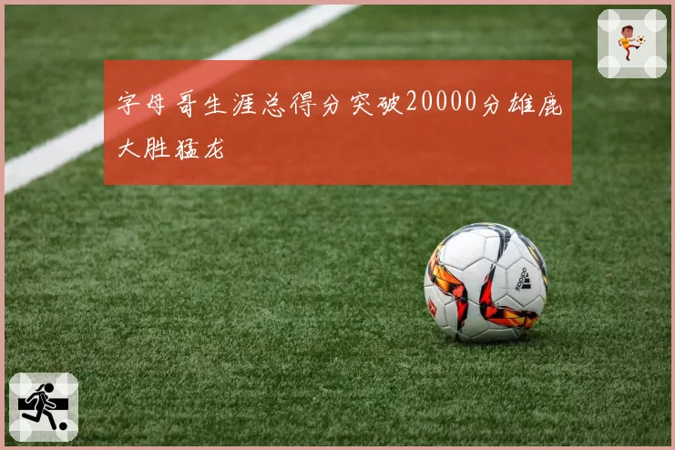 字母哥生涯总得分突破20000分雄鹿大胜猛龙