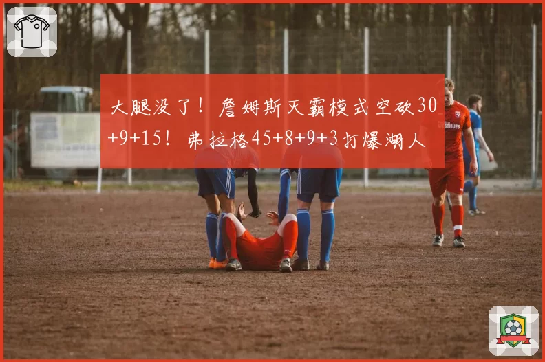 大腿没了！詹姆斯灭霸模式空砍30+9+15！弗拉格45+8+9+3打爆湖人